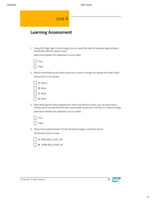 7/26/2020 SAP e-book
1/1
Unit 4
Learning Assessment
1. Using the Single Sign On technology, you can avoid the need for separate logon screens,
despite the diﬀerent system users.
Determine whether this statement is true or false.
X True
X False
2. Which of the following activities authorizes a user to change and display the object data?
Choose the correct answer.
X A Admin
X B Write
X C Read
X D None
3. When deﬁning the status sequence for items and decision points, you can also make a
setting, which ensures that the users responsible receive an e-mail due to a status change.
Determine whether this statement is true or false.
X True
X False
4. What is the implementation for the attribute changes in portfolio items?
Choose the correct answer.
X A RPM_PROJ_CUST_WF
X B /RPM/DES_POINT_W
© Copyright. All rights reserved. 93
 