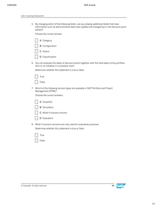 7/26/2020 SAP e-book
1/1
5. By changing which of the following ﬁelds, can you display additional ﬁelds that have
information such as administrative data (last update and changed by) in the decision point
details?
Choose the correct answer.
X A Category
X B Conﬁguration
X C Status
X D Classiﬁcation
6. You can evaluate the dates of decision points together with the total dates of the portfolio
item or an initiative in a schedule chart.
Determine whether this statement is true or false.
X True
X False
7. Which of the following version types are available in SAP Portfolio and Project
Management (PPM)?
Choose the correct answers.
X A Snapshot
X B Simulation
X C What-if scenario version
X D Evaluation
8. What-if scenario versions are only used for evaluative purposes.
Determine whether this statement is true or false.
X True
X False
Unit 4: Learning Assessment
© Copyright. All rights reserved. 94
 