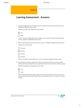 7/26/2020 SAP e-book
1/1
Unit 4
Learning Assessment - Answers
1. Using the Single Sign On technology, you can avoid the need for separate logon screens,
despite the diﬀerent system users.
Determine whether this statement is true or false.
X True
X False
Correct. Using the Single Sign On technology, you can avoid the need for separate logon
screens, despite the diﬀerent system users.
2. Which of the following activities authorizes a user to change and display the object data?
Choose the correct answer.
X A Admin
X B Write
X C Read
X D None
Correct. The Write activity authorizes a user to change and display the object data.
3. When deﬁning the status sequence for items and decision points, you can also make a
setting, which ensures that the users responsible receive an e-mail due to a status change.
Determine whether this statement is true or false.
X True
X False
Correct. When deﬁning the status sequence for items and decision points, you can also
make a setting, which ensures that the users responsible receive an e-mail due to a status
change.
© Copyright. All rights reserved. 95
 