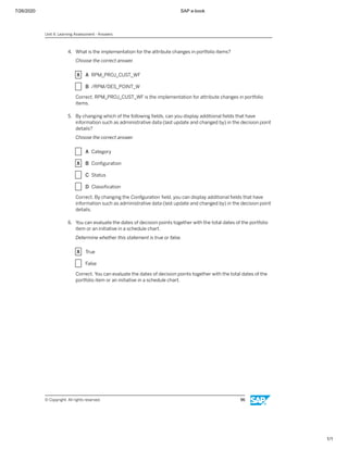 7/26/2020 SAP e-book
1/1
4. What is the implementation for the attribute changes in portfolio items?
Choose the correct answer.
X A RPM_PROJ_CUST_WF
X B /RPM/DES_POINT_W
Correct. RPM_PROJ_CUST_WF is the implementation for attribute changes in portfolio
items.
5. By changing which of the following ﬁelds, can you display additional ﬁelds that have
information such as administrative data (last update and changed by) in the decision point
details?
Choose the correct answer.
X A Category
X B Conﬁguration
X C Status
X D Classiﬁcation
Correct. By changing the Conﬁguration ﬁeld, you can display additional ﬁelds that have
information such as administrative data (last update and changed by) in the decision point
details.
6. You can evaluate the dates of decision points together with the total dates of the portfolio
item or an initiative in a schedule chart.
Determine whether this statement is true or false.
X True
X False
Correct. You can evaluate the dates of decision points together with the total dates of the
portfolio item or an initiative in a schedule chart.
Unit 4: Learning Assessment - Answers
© Copyright. All rights reserved. 96
 
