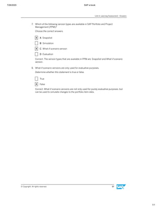 7/26/2020 SAP e-book
1/1
7. Which of the following version types are available in SAP Portfolio and Project
Management (PPM)?
Choose the correct answers.
X A Snapshot
X B Simulation
X C What-if scenario version
X D Evaluation
Correct. The version types that are available in PPM are Snapshot and What-if scenario
version.
8. What-if scenario versions are only used for evaluative purposes.
Determine whether this statement is true or false.
X True
X False
Correct. What-if scenario versions are not only used for purely evaluative purposes, but
can be used to simulate changes to the portfolio item data.
Unit 4: Learning Assessment - Answers
© Copyright. All rights reserved. 97
 