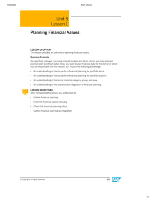 7/26/2020 SAP e-book
1/1
Unit 5
Lesson 1
Planning Financial Values
LESSON OVERVIEW
This lesson provides an overview of planning ﬁnancial values.
Business Example
As a portfolio manager, you have created buckets and items. So far, you have entered
planned start and ﬁnish dates. Now, you want to plan ﬁnancial data for the items for which
you are responsible. For this reason, you require the following knowledge:
● An understanding of how to perform ﬁnancial planning for portfolio items
● An understanding of how to perform ﬁnancial planning for portfolio buckets
● An understanding of the terms ﬁnancial category, group, and view
● An understanding of the scenarios for integration of ﬁnancial planning
LESSON OBJECTIVES
After completing this lesson, you will be able to:
● Outline ﬁnancial planning
● Enter the ﬁnancial values manually
● Check the ﬁnancial planning rollup
● Outline ﬁnancial planning by integration
© Copyright. All rights reserved. 100
 