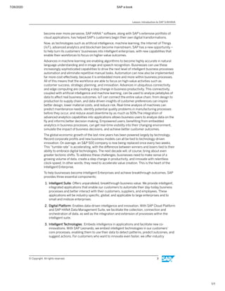 7/26/2020 SAP e-book
1/1
become ever more pervasive, SAP HANA ® software, along with SAP's extensive portfolio of
cloud applications, has helped SAP's customers begin their own digital transformations.
Now, as technologies such as artiﬁcial intelligence, machine learning, the Internet of Things
(IoT), advanced analytics and blockchain become mainstream, SAP has a new opportunity –
to help turn its customers’ businesses into intelligent enterprises, with new capabilities that
enable their workforces to focus on higher-value outcomes.
Advances in machine learning are enabling algorithms to become highly accurate in natural
language understanding and in image and speech recognition. Businesses can use these
increasingly sophisticated capabilities to drive the next level of intelligent business processes
automation and eliminate repetitive manual tasks. Automation can now also be implemented
far more cost-eﬀectively, because it is embedded more and more within business processes.
All of this means that the workforce are able to focus on high-value activities such as
customer success, strategic planning, and innovation. Advances in ubiquitous connectivity
and edge computing are creating a step change in business productivity. This connectivity,
coupled with artiﬁcial intelligence and machine learning, can be used to analyze petabytes of
data to aﬀect real business outcomes. IoT can connect the entire value chain, from design to
production to supply chain, and data-driven insights of customer preferences can inspire
better design, lower material costs, and reduce risk. Real-time analysis of machines can
predict maintenance needs, identify potential quality problems in manufacturing processes
before they occur, and reduce asset downtime by as much as 50%.The integration of
advanced analytics capabilities into applications allows business users to analyze data on the
ﬂy and informs better decision-making. Empowered users, beneﬁting from embedded
analytics in business processes, can get real-time visibility into their changing environment,
simulate the impact of business decisions, and achieve better customer outcomes.
The global economic growth of the last nine years has been powered largely by technology.
Record corporate proﬁts and new business models can all be tied to technology-driven
innovation. On average, an S&P 500 company is now being replaced once every two weeks.
This “tumble rate” is accelerating, with the diﬀerence between winners and losers tied to their
ability to embrace digital technologies. The next decade will, of course, bring about even
greater tectonic shifts. To address these challenges, businesses need to make sense of a
growing volume of data, create a step change in productivity, and innovate with relentless
clock-speed. In other words, they need to accelerate value creation. This is the heart of the
Intelligent Enterprise.
To help businesses become Intelligent Enterprises and achieve breakthrough outcomes, SAP
provides three essential components:
1. Intelligent Suite: Oﬀers unparalleled, breakthrough business value. We provide intelligent,
integrated applications that enable our customers to automate their day-today business
processes and better interact with their customers, suppliers, and employees. These
applications will be industry speciﬁc, global, and applicable to large enterprises and to
small and midsize enterprises.
2. Digital Platform: Enables data-driven intelligence and innovation. With SAP Cloud Platform
and SAP HANA Data Management Suite, we facilitate the collection, connection and
orchestration of data, as well as the integration and extension of processes within the
intelligent suite.
3. Intelligent Technologies : Embeds intelligence in applications and facilitate new co-
innovations. With SAP Leonardo, we embed intelligent technologies in our customers’
core processes, enabling them to use their data to detect patterns, predict outcomes, and
suggest actions. For customers who want to innovate even faster, we oﬀer industry
Lesson: Introduction to SAP S/4HANA
© Copyright. All rights reserved. 3
 