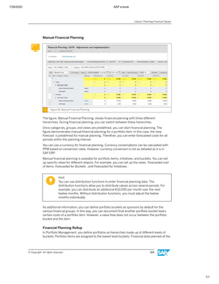7/26/2020 SAP e-book
1/1
Manual Financial Planning
Figure 58: Manual Financial Planning
The ﬁgure, Manual Financial Planning, shows ﬁnancial planning with three diﬀerent
hierarchies. During ﬁnancial planning, you can switch between these hierarchies.
Once categories, groups, and views are predeﬁned, you can start ﬁnancial planning. The
ﬁgure demonstrates manual ﬁnancial planning for a portfolio item. In this case, the view
Forecast is predeﬁned for manual planning. Therefore, you can enter forecasted costs for all
periods within the planning interval.
You can use a currency for ﬁnancial planning. Currency conversations can be calculated with
PPM based on conversion rates. However, currency conversion is not as detailed as it is in
SAP ERP.
Manual ﬁnancial planning is available for portfolio items, initiatives, and buckets. You can set
up speciﬁc views for diﬀerent objects. For example, you can set up the views Forecasted cost
of items, Forecasted for Buckets , and Forecasted for Initiatives .
Hint:
You can use distribution functions to enter ﬁnancial planning data. The
distribution functions allow you to distribute values across several periods. For
example, you can distribute an additional €10,000 per month over the next
twelve months. Without distribution functions, you must adjust the twelve
months individually.
As additional information, you can deﬁne portfolio buckets as sponsors by default for the
various ﬁnancial groups. In this way, you can document that another portfolio bucket bears
certain costs of a portfolio item. However, a value ﬂow does not occur between the portfolio
bucket and the item.
Financial Planning Rollup
In Portfolio Management, you deﬁne portfolios as hierarchies made up of diﬀerent levels of
buckets. Portfolio items are assigned to the lowest level buckets. Financial data planned at the
Lesson: Planning Financial Values
© Copyright. All rights reserved. 103
 