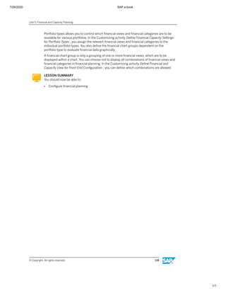 7/26/2020 SAP e-book
1/1
Portfolio types allows you to control which ﬁnancial views and ﬁnancial categories are to be
available for various portfolios. In the Customizing activity Deﬁne Financial Capacity Settings
for Portfolio Types , you assign the relevant ﬁnancial views and ﬁnancial categories to the
individual portfolio types. You also deﬁne the ﬁnancial chart groups dependent on the
portfolio type to evaluate ﬁnancial data graphically.
A ﬁnancial chart group is only a grouping of one or more ﬁnancial views, which are to be
displayed within a chart. You can choose not to display all combinations of ﬁnancial views and
ﬁnancial categories in ﬁnancial planning. In the Customizing activity Deﬁne Financial and
Capacity View for Front-End Conﬁguration , you can deﬁne which combinations are allowed.
LESSON SUMMARY
You should now be able to:
● Conﬁgure ﬁnancial planning
Unit 5: Financial and Capacity Planning
© Copyright. All rights reserved. 108
 