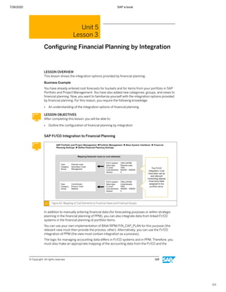7/26/2020 SAP e-book
1/1
Unit 5
Lesson 3
Conﬁguring Financial Planning by Integration
LESSON OVERVIEW
This lesson shows the integration options provided by ﬁnancial planning.
Business Example
You have already entered cost forecasts for buckets and for items from your portfolio in SAP
Portfolio and Project Management. You have also added new categories, groups, and views to
ﬁnancial planning. Now, you want to familiarize yourself with the integration options provided
by ﬁnancial planning. For this reason, you require the following knowledge:
● An understanding of the integration options of ﬁnancial planning
LESSON OBJECTIVES
After completing this lesson, you will be able to:
● Outline the conﬁguration of ﬁnancial planning by integration
SAP FI/CO Integration to Financial Planning
Figure 62: Mapping of Cost Elements to Financial Views and Financial Groups
In addition to manually entering ﬁnancial data (for forecasting purposes or within strategic
planning in the ﬁnancial planning of PPM), you can also integrate data from linked FI/CO
systems in the ﬁnancial planning of portfolio items.
You can use your own implementation of BAdI/RPM/FIN_CAP_PLAN for this purpose (the
relevant view must then provide the process other). Alternatively, you can use the FI/CO
integration of PPM (the view must contain integration as a process).
The logic for managing accounting data diﬀers in FI/CO systems and in PPM. Therefore, you
must also make an appropriate mapping of the accounting data from the FI/CO and the
© Copyright. All rights reserved. 109
 