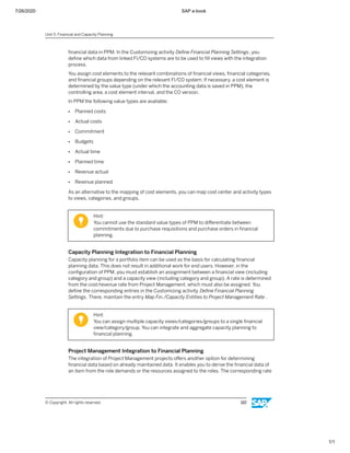 7/26/2020 SAP e-book
1/1
ﬁnancial data in PPM. In the Customizing activity Deﬁne Financial Planning Settings, you
deﬁne which data from linked FI/CO systems are to be used to ﬁll views with the integration
process.
You assign cost elements to the relevant combinations of ﬁnancial views, ﬁnancial categories,
and ﬁnancial groups depending on the relevant FI/CO system. If necessary, a cost element is
determined by the value type (under which the accounting data is saved in PPM), the
controlling area, a cost element interval, and the CO version.
In PPM the following value types are available:
● Planned costs
● Actual costs
● Commitment
● Budgets
● Actual time
● Planned time
● Revenue actual
● Revenue planned
As an alternative to the mapping of cost elements, you can map cost center and activity types
to views, categories, and groups.
Hint:
You cannot use the standard value types of PPM to diﬀerentiate between
commitments due to purchase requisitions and purchase orders in ﬁnancial
planning.
Capacity Planning Integration to Financial Planning
Capacity planning for a portfolio item can be used as the basis for calculating ﬁnancial
planning data. This does not result in additional work for end users. However, in the
conﬁguration of PPM, you must establish an assignment between a ﬁnancial view (including
category and group) and a capacity view (including category and group). A rate is determined
from the cost/revenue rate from Project Management, which must also be assigned. You
deﬁne the corresponding entries in the Customizing activity Deﬁne Financial Planning
Settings. There, maintain the entry Map Fin./Capacity Entities to Project Management Rate .
Hint:
You can assign multiple capacity views/categories/groups to a single ﬁnancial
view/category/group. You can integrate and aggregate capacity planning to
ﬁnancial planning.
Project Management Integration to Financial Planning
The integration of Project Management projects oﬀers another option for determining
ﬁnancial data based on already maintained data. It enables you to derive the ﬁnancial data of
an item from the role demands or the resources assigned to the roles. The corresponding rate
Unit 5: Financial and Capacity Planning
© Copyright. All rights reserved. 110
 
