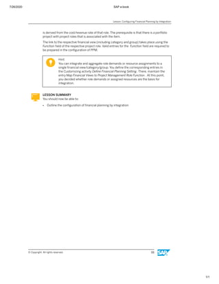 7/26/2020 SAP e-book
1/1
is derived from the cost/revenue rate of that role. The prerequisite is that there is a portfolio
project with project roles that is associated with the item.
The link to the respective ﬁnancial view (including category and group) takes place using the
Function ﬁeld of the respective project role. Valid entries for the Function ﬁeld are required to
be prepared in the conﬁguration of PPM.
Hint:
You can integrate and aggregate role demands or resource assignments to a
single ﬁnancial view/category/group. You deﬁne the corresponding entries in
the Customizing activity Deﬁne Financial Planning Setting. There, maintain the
entry Map Financial Views to Project Management Role Function . At this point,
you decided whether role demands or assigned resources are the basis for
integration.
LESSON SUMMARY
You should now be able to:
● Outline the conﬁguration of ﬁnancial planning by integration
Lesson: Conﬁguring Financial Planning by Integration
© Copyright. All rights reserved. 111
 