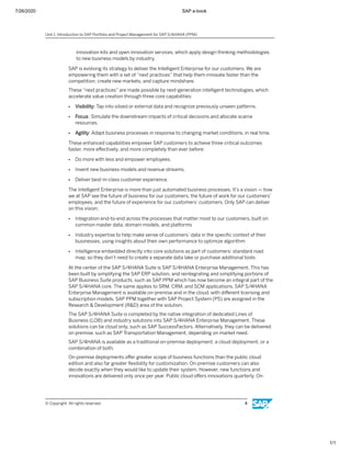 7/26/2020 SAP e-book
1/1
innovation kits and open innovation services, which apply design thinking methodologies
to new business models by industry.
SAP is evolving its strategy to deliver the Intelligent Enterprise for our customers. We are
empowering them with a set of “next practices” that help them innovate faster than the
competition, create new markets, and capture mindshare.
These “next practices” are made possible by next-generation intelligent technologies, which
accelerate value creation through three core capabilities:
● Visibility: Tap into siloed or external data and recognize previously unseen patterns.
● Focus: Simulate the downstream impacts of critical decisions and allocate scarce
resources.
● Agility: Adapt business processes in response to changing market conditions, in real time.
These enhanced capabilities empower SAP customers to achieve three critical outcomes
faster, more eﬀectively, and more completely than ever before:
● Do more with less and empower employees.
● Invent new business models and revenue streams.
● Deliver best-in-class customer experience.
The Intelligent Enterprise is more than just automated business processes. It’s a vision — how
we at SAP see the future of business for our customers, the future of work for our customers’
employees, and the future of experience for our customers’ customers. Only SAP can deliver
on this vision:
● Integration end-to-end across the processes that matter most to our customers, built on
common master data, domain models, and platforms
● Industry expertise to help make sense of customers’ data in the speciﬁc context of their
businesses, using insights about their own performance to optimize algorithm
● Intelligence embedded directly into core solutions as part of customers’ standard road
map, so they don’t need to create a separate data lake or purchase additional tools
At the center of the SAP S/4HANA Suite is SAP S/4HANA Enterprise Management. This has
been built by simplifying the SAP ERP solution, and reintegrating and simplifying portions of
SAP Business Suite products, such as SAP PPM which has now become an integral part of the
SAP S/4HANA core. The same applies to SRM, CRM, and SCM applications. SAP S/4HANA
Enterprise Management is available on-premise and in the cloud, with diﬀerent licensing and
subscription models. SAP PPM together with SAP Project System (PS) are assigned in the
Research & Development (R&D) area of the solution.
The SAP S/4HANA Suite is completed by the native integration of dedicated Lines of
Business (LOB) and industry solutions into SAP S/4HANA Enterprise Management. These
solutions can be cloud only, such as SAP SuccessFactors. Alternatively, they can be delivered
on premise, such as SAP Transportation Management, depending on market need.
SAP S/4HANA is available as a traditional on-premise deployment, a cloud deployment, or a
combination of both.
On-premise deployments oﬀer greater scope of business functions than the public cloud
edition and also far greater ﬂexibility for customization. On-premise customers can also
decide exactly when they would like to update their system. However, new functions and
innovations are delivered only once per year. Public cloud oﬀers innovations quarterly. On-
Unit 1: Introduction to SAP Portfolio and Project Management for SAP S/4HANA (PPM)
© Copyright. All rights reserved. 4
 