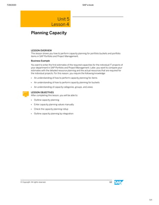 7/26/2020 SAP e-book
1/1
Unit 5
Lesson 4
Planning Capacity
LESSON OVERVIEW
This lesson shows you how to perform capacity planning for portfolio buckets and portfolio
items in SAP Portfolio and Project Management.
Business Example
You want to enter the ﬁrst estimates of the required capacities for the individual IT projects of
your department in SAP Portfolio and Project Management. Later, you want to compare your
estimates with the detailed resource planning and the actual resources that are required for
the individual projects. For this reason, you require the following knowledge:
● An understanding of how to perform capacity planning for items
● An understanding of how to perform capacity planning for buckets
● An understanding of capacity categories, groups, and views
LESSON OBJECTIVES
After completing this lesson, you will be able to:
● Outline capacity planning
● Enter capacity planning values manually
● Check the capacity planning rollup
● Outline capacity planning by integration
© Copyright. All rights reserved. 112
 