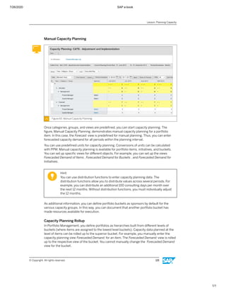 7/26/2020 SAP e-book
1/1
Manual Capacity Planning
Figure 65: Manual Capacity Planning
Once categories, groups, and views are predeﬁned, you can start capacity planning. The
ﬁgure, Manual Capacity Planning, demonstrates manual capacity planning for a portfolio
item. In this case, the Forecast view is predeﬁned for manual planning. Thus, you can enter
forecasted capacity demand for all periods within the planning interval.
You can use predeﬁned units for capacity planning. Conversions of units can be calculated
with PPM. Manual capacity planning is available for portfolio items, initiatives, and buckets.
You can set up speciﬁc views for diﬀerent objects. For example, you can set up the views
Forecasted Demand of Items , Forecasted Demand for Buckets , and Forecasted Demand for
Initiatives.
Hint:
You can use distribution functions to enter capacity planning data. The
distribution functions allow you to distribute values across several periods. For
example, you can distribute an additional 100 consulting days per month over
the next 12 months. Without distribution functions, you must individually adjust
the 12 months.
As additional information, you can deﬁne portfolio buckets as sponsors by default for the
various capacity groups. In this way, you can document that another portfolio bucket has
made resources available for execution.
Capacity Planning Rollup
In Portfolio Management, you deﬁne portfolios as hierarchies built from diﬀerent levels of
buckets (where items are assigned to the lowest level buckets). Capacity data planned at the
level of items can be rolled up to the superior bucket. For example, you manually enter the
capacity planning view Forecasted Demand for an item. The Forecasted Demand view is rolled
up to the respective view of the bucket. You cannot manually change the Forecasted Demand
view for the bucket.
Lesson: Planning Capacity
© Copyright. All rights reserved. 115
 
