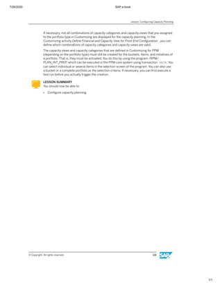 7/26/2020 SAP e-book
1/1
If necessary, not all combinations of capacity categories and capacity views that you assigned
to the portfolio type in Customizing are displayed for the capacity planning. In the
Customizing activity Deﬁne Financial and Capacity View for Front-End Conﬁguration , you can
deﬁne which combinations of capacity categories and capacity views are valid.
The capacity views and capacity categories that are deﬁned in Customizing for PPM
(depending on the portfolio type) must still be created for the buckets, items, and initiatives of
a portfolio. That is, they must be activated. You do this by using the program /RPM/
PLAN_INT_PREP, which can be executed in the PPM core system using transaction SA38. You
can select individual or several items in the selection screen of the program. You can also use
a bucket or a complete portfolio as the selection criteria. If necessary, you can ﬁrst execute a
test run before you actually trigger the creation.
LESSON SUMMARY
You should now be able to:
● Conﬁgure capacity planning
Lesson: Conﬁguring Capacity Planning
© Copyright. All rights reserved. 119
 