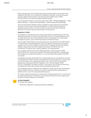 7/26/2020 SAP e-book
1/1
Deﬁne capacity views for the relevant planning data and actual data, which provide for the
integration of the data. You must deﬁne the integration of the data. You do this by using a
customer-deﬁned implementation of the Business Add-In (BAdI), that is /RPM/
FIN_CAP_PLAN, or by using the standard integration options.
You can specify the options in the Customizing activity PPM→ Portfolio Management→ Base
System Interfaces → Capacity Planning Settings→ Deﬁne Capacity Planning Settings.
There are two standard integration options available for capacity planning at the portfolio
item level. In the ﬁrst option, you have the integration of resource planning data from
assigned portfolio projects. In the second option, you have the derivation of capacity
demands from actual or planned times entered in FI/CO systems.
Integration in Detail
For integration in resource planning, an item must be linked to a portfolio project with roles
reﬂecting the demand. The roles can be staﬀed with resources. In Project Management, you
can either deﬁne the roles and their staﬃng manually or upload them from other project
management systems, such as SAP Project System or Microsoft Project.
You can assign a Role Function to each role and set your own deﬁnition for the Role Function
in Customizing for Project Management. Project management, development, and quality
inspection are some of the examples of Role Function. To integrate role demands and role
staﬃng in capacity planning, deﬁne assignments between the Role Function and
combinations of capacity views, capacity categories, and capacity groups.
You can assign role demands and role staﬃng separately. Using the program /RPM/
CAP_PLAN_INT, the resource planning data in the capacity planning data is integrated with
these assignments. Using the transaction SA38, you can execute this program in the PPM
core system.
To integrate actual time and planned time in capacity planning, you are required to set up the
FI/CO interface for PPM. For example, to integrate the actual time posted to an internal order
in the FI/CO system to the capacity planning of an item, link the internal order and the
portfolio item, and execute the FI/CO integration. Then, start the program /RPM/
FICO_INT_PLANNING in the PPM core system. This program now transfers the actual time
and planned time of the internal order to the capacity planning of the item.
All the integration options introduced were designed for transferring the data of subordinate
objects to higher level ones. However, you can pass manually planned capacity data of a
portfolio item to a role of the associated portfolio project.
This means capacity planning data is transferred to an existing project role or to one that is to
be created automatically. The operation can be performed only once for each capacity view
and group. Constant updates are not possible.
LESSON SUMMARY
You should now be able to:
● Outline the conﬁguration of capacity planning by integration
Lesson: Conﬁguring Capacity Planning by Integration
© Copyright. All rights reserved. 121
 
