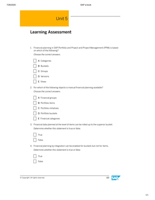 7/26/2020 SAP e-book
1/1
Unit 5
Learning Assessment
1. Financial planning in SAP Portfolio and Project and Project Management (PPM) is based
on which of the following?
Choose the correct answers.
X A Categories
X B Buckets
X C Groups
X D Versions
X E Views
2. For which of the following objects is manual ﬁnancial planning available?
Choose the correct answers.
X A Financial groups
X B Portfolio items
X C Portfolio initiatives
X D Portfolio buckets
X E Financial categories
3. Financial data planned at the level of items can be rolled up to the superior bucket.
Determine whether this statement is true or false.
X True
X False
4. Financial planning by integration can be enabled for buckets but not for items.
Determine whether this statement is true or false.
X True
X False
© Copyright. All rights reserved. 122
 