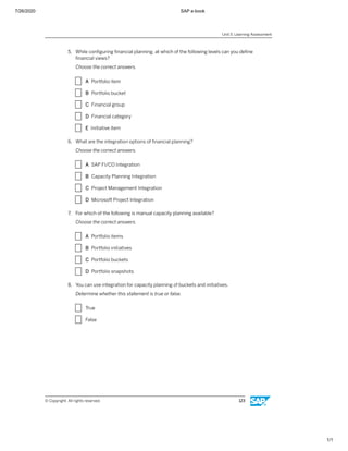 7/26/2020 SAP e-book
1/1
5. While conﬁguring ﬁnancial planning, at which of the following levels can you deﬁne
ﬁnancial views?
Choose the correct answers.
X A Portfolio item
X B Portfolio bucket
X C Financial group
X D Financial category
X E Initiative item
6. What are the integration options of ﬁnancial planning?
Choose the correct answers.
X A SAP FI/CO Integration
X B Capacity Planning Integration
X C Project Management Integration
X D Microsoft Project Integration
7. For which of the following is manual capacity planning available?
Choose the correct answers.
X A Portfolio items
X B Portfolio initiatives
X C Portfolio buckets
X D Portfolio snapshots
8. You can use integration for capacity planning of buckets and initiatives.
Determine whether this statement is true or false.
X True
X False
Unit 5: Learning Assessment
© Copyright. All rights reserved. 123
 