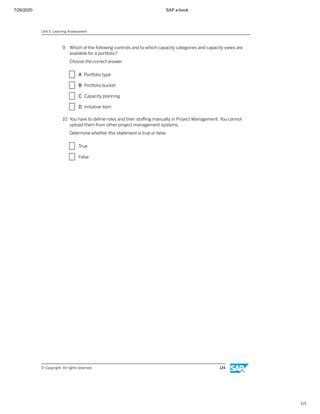 7/26/2020 SAP e-book
1/1
9. Which of the following controls and to which capacity categories and capacity views are
available for a portfolio?
Choose the correct answer.
X A Portfolio type
X B Portfolio bucket
X C Capacity planning
X D Initiative item
10. You have to deﬁne roles and their staﬃng manually in Project Management. You cannot
upload them from other project management systems.
Determine whether this statement is true or false.
X True
X False
Unit 5: Learning Assessment
© Copyright. All rights reserved. 124
 