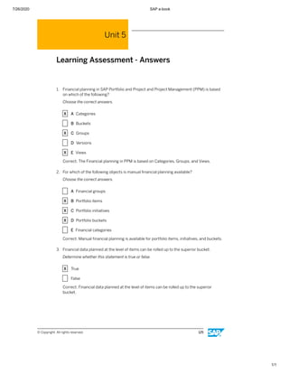 7/26/2020 SAP e-book
1/1
Unit 5
Learning Assessment - Answers
1. Financial planning in SAP Portfolio and Project and Project Management (PPM) is based
on which of the following?
Choose the correct answers.
X A Categories
X B Buckets
X C Groups
X D Versions
X E Views
Correct. The Financial planning in PPM is based on Categories, Groups, and Views.
2. For which of the following objects is manual ﬁnancial planning available?
Choose the correct answers.
X A Financial groups
X B Portfolio items
X C Portfolio initiatives
X D Portfolio buckets
X E Financial categories
Correct. Manual ﬁnancial planning is available for portfolio items, initiatives, and buckets.
3. Financial data planned at the level of items can be rolled up to the superior bucket.
Determine whether this statement is true or false.
X True
X False
Correct. Financial data planned at the level of items can be rolled up to the superior
bucket.
© Copyright. All rights reserved. 125
 
