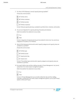 7/26/2020 SAP e-book
1/1
7. For which of the following is manual capacity planning available?
Choose the correct answers.
X A Portfolio items
X B Portfolio initiatives
X C Portfolio buckets
X D Portfolio snapshots
Correct. Manual capacity planning is available for portfolio items, initiatives, and buckets.
8. You can use integration for capacity planning of buckets and initiatives.
Determine whether this statement is true or false.
X True
X False
Correct. Integration of capacity planning can be enabled for items only. You cannot use
integration for buckets or for initiatives.
9. Which of the following controls and to which capacity categories and capacity views are
available for a portfolio?
Choose the correct answer.
X A Portfolio type
X B Portfolio bucket
X C Capacity planning
X D Initiative item
Correct. The portfolio type controls which capacity categories and capacity views are
available for a portfolio.
10. You have to deﬁne roles and their staﬃng manually in Project Management. You cannot
upload them from other project management systems.
Determine whether this statement is true or false.
X True
X False
Correct. In Project Management, you can either deﬁne the roles and their staﬃng
manually or upload them from other project management systems, such as SAP Project
System or Microsoft Project.
Unit 5: Learning Assessment - Answers
© Copyright. All rights reserved. 127
 