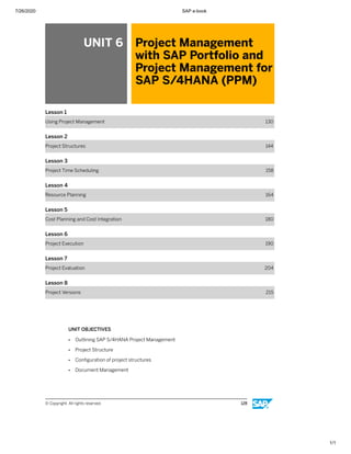 7/26/2020 SAP e-book
1/1
UNIT 6 Project Management
with SAP Portfolio and
Project Management for
SAP S/4HANA (PPM)
Lesson 1
Using Project Management 130
Lesson 2
Project Structures 144
Lesson 3
Project Time Scheduling 158
Lesson 4
Resource Planning 164
Lesson 5
Cost Planning and Cost Integration 180
Lesson 6
Project Execution 190
Lesson 7
Project Evaluation 204
Lesson 8
Project Versions 215
UNIT OBJECTIVES
● Outlining SAP S/4HANA Project Management
● Project Structure
● Conﬁguration of project structures
● Document Management
© Copyright. All rights reserved. 128
 