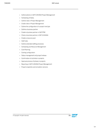 7/26/2020 SAP e-book
1/1
● Authorizations in SAP S/4HANA Project Management
● Scheduling of Dates
● Outline roles in Project Management
● Create roles in Project Management
● Outline the conﬁguration of a project role type
● Outline a business partner
● Create a business partner in SAP PPM
● Check a business partner in SAP S/4HANA
● Create a resource pool
● Staﬀ roles
● Outline extended staﬃng processes
● Scheduling and Resource Management
● Cost Planning
● Costing conﬁguration
● Status management and project release
● Conﬁrmation of activities in projects
● Approval process of phases in projects
● Reporting in SAP S/4HANA Project Management
● Project snapshots and simulation versions
© Copyright. All rights reserved. 129
 