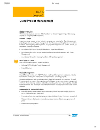7/26/2020 SAP e-book
1/1
Unit 6
Lesson 1
Using Project Management
LESSON OVERVIEW
This lesson gives you an overview of the functions for structuring, planning, and executing
projects by using Project Management.
Business Example
In your company, you use various tools for managing your projects. For IT and development
projects, you plan to use Project Management. Therefore, you want to get an overview of the
functions oﬀered by Project Management as a project management tool. For this reason, you
require the following knowledge:
● An understanding of the structure elements of Project Management
● An understanding of the various possibilities for document management with Project
Management
● An understanding of the planning functions of Project Management
LESSON OBJECTIVES
After completing this lesson, you will be able to:
● Outlining SAP S/4HANA Project Management
● Project Structure
Project Management
Project Management as part of SAP Portfolio and Project Management is a a cross-industry
tool which is used to plan and monitor development and consulting projects.
Complex development and consulting projects place high demands on a business. To meet
these demands, we require planning solutions that support progressive project management
methods. These planning solutions reduce the project duration and improve quality. It is vital
to introduce tools that are easy to use and implement and enable project participants to work
together.
Prerequisites for Successful Projects
● Precisely deﬁned deliverables to avoid misunderstandings and late changes occurring
during the development of a project
● Precisely deﬁned roles to give employees responsibility, and make them more competent
● The commitment of all parties involved ensures completion of tasks and agreement of
goals
● Collaboration with partners
© Copyright. All rights reserved. 130
 