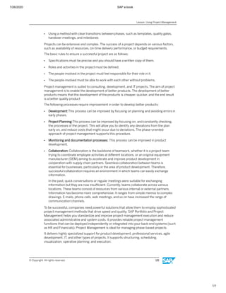 7/26/2020 SAP e-book
1/1
● Using a method with clear transitions between phases, such as templates, quality gates,
handover meetings, and milestones
Projects can be extensive and complex. The success of a project depends on various factors,
such as availability of resources, on-time delivery performance, or budget requirements.
The basic rules to ensure a successful project are as follows:
● Speciﬁcations must be precise and you should have a written copy of them.
● Roles and activities in the project must be deﬁned.
● The people involved in the project must feel responsible for their role in it.
● The people involved must be able to work with each other without problems.
Project management is suited to consulting, development, and IT projects. The aim of project
management is to enable the development of better products. The development of better
products means that the development of the products is cheaper, quicker, and the end result
is a better quality product
The following processes require improvement in order to develop better products:
● Development:This process can be improved by focusing on planning and avoiding errors in
early phases.
● Project Planning:This process can be improved by focusing on, and constantly checking,
the processes of the project. This will allow you to identify any deviations from the plan
early on, and reduce costs that might occur due to deviations. The phase-oriented
approach of project management supports this procedure.
● Monitoring and documentation processes: This process can be improved in product
development.
● Collaboration: Collaboration is the backbone of teamwork, whether it is a project team
trying to coordinate employee activities at diﬀerent locations, or an original equipment
manufacturer (OEM) aiming to accelerate and improve product development in
cooperation with supply chain partners. Seamless collaboration between teams is
essential for businesses, particularly in the area of product development. Therefore,
successful collaboration requires an environment in which teams can easily exchange
information.
In the past, quick conversations or regular meetings were suitable for exchanging
information but they are now insuﬃcient. Currently, teams collaborate across various
locations. These teams consist of resources from various internal or external partners.
Information has become more comprehensive. It ranges from simple memos to complex
drawings. E-mails, phone calls, web meetings, and so on have increased the range of
communication channels.
To be successful, companies need powerful solutions that allow them to employ sophisticated
project management methods that drive speed and quality. SAP Portfolio and Project
Management helps you standardize and improve project management execution and reduce
associated administrative and system costs. It provides reliable project management
functions that can be deployed independently or integrated into your back-end systems (such
as HR and Financials). Project Management is ideal for managing phase-based projects.
It delivers highly specialized support for product development, professional services, agile
development, IT, and other types of projects. It supports structuring, scheduling,
visualization, operative planning, and execution.
Lesson: Using Project Management
© Copyright. All rights reserved. 131
 