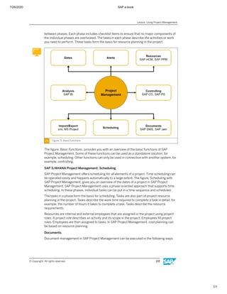 7/26/2020 SAP e-book
1/1
between phases. Each phase includes checklist items to ensure that no major components of
the individual phases are overlooked. The tasks in each phase describe the activities or work
you need to perform. These tasks form the basis for resource planning in the project.
Figure 71: Basic Functions
The ﬁgure, Basic Functions, provides you with an overview of the basic functions of SAP
Project Management. Some of these functions can be used as a standalone solution, for
example, scheduling. Other functions can only be used in connection with another system, for
example, controlling.
SAP S/4HANA Project Management: Scheduling
SAP Project Management oﬀers scheduling for all elements of a project. Time scheduling can
be operated easily and happens automatically to a large extent. The ﬁgure, Scheduling with
SAP Project Management, gives you an overview of the dates of a project in SAP Project
Management. SAP Project Management uses a phase-oriented approach that supports time
scheduling. In these phases, individual tasks can be put in a time sequence and scheduled.
The tasks in a phase form the basis for scheduling. Tasks are also part of project resource
planning in the project. Tasks describe the work time required to complete a task in detail, for
example, the number of hours it takes to complete a task. Tasks describe the resource
requirements.
Resources are internal and external employees that are assigned in the project using project
roles. A project role describes an activity and its scope in the project. Employees ﬁll project
roles. Employees are then assigned to tasks. In SAP Project Management, cost planning can
be based on resource planning.
Documents
Document management in SAP Project Management can be executed in the following ways:
Lesson: Using Project Management
© Copyright. All rights reserved. 133
 