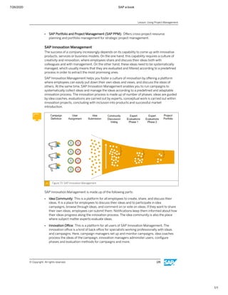 7/26/2020 SAP e-book
1/1
● SAP Portfolio and Project Management (SAP PPM): Oﬀers cross-project resource
planning and portfolio management for strategic project management.
SAP Innovation Management
The success of a company increasingly depends on its capability to come up with innovative
products, services or business models. On the one hand, this capability requires a culture of
creativity and innovation, where employees share and discuss their ideas both with
colleagues and with management. On the other hand, these ideas need to be systematically
managed, which usually means that they are evaluated and ﬁltered according to a predeﬁned
process in order to extract the most promising ones.
SAP Innovation Management helps you foster a culture of innovation by oﬀering a platform
where employees can easily put down their own ideas and views, and discuss the ideas of
others. At the same time, SAP Innovation Management enables you to run campaigns to
systematically collect ideas and manage the ideas according to a predeﬁned and adaptable
innovation process. The innovation process is made up of number of phases; ideas are guided
by idea coaches, evaluations are carried out by experts, conceptual work is carried out within
innovation projects, concluding with inclusion into products and successful market
introduction.
Figure 73: SAP Innovation Management
SAP Innovation Management is made up of the following parts:
● Idea Community: This is a platform for all employees to create, share, and discuss their
ideas. It is a place for employees to discuss their ideas and to participate in idea
campaigns, browse through ideas, and comment on or vote on ideas. If they want to share
their own ideas, employees can submit them. Notiﬁcations keep them informed about how
their ideas progress along the innovation process. The idea community is also the place
where subject matter experts evaluate ideas.
● Innovation Oﬃce: This is a platform for all users of SAP Innovation Management. The
innovation oﬃce is a kind of back oﬃce for specialists working professionally with ideas
and campaigns. Here, campaign managers set up and monitor campaigns, idea coaches
process the ideas of the campaign, innovation managers administer users, conﬁgure
phases and evaluation methods for campaigns and more.
Lesson: Using Project Management
© Copyright. All rights reserved. 135
 