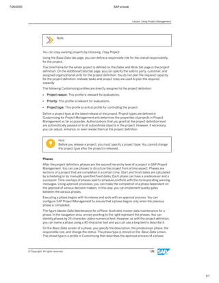 7/26/2020 SAP e-book
1/1
Note:
You can copy existing projects by choosing Copy Project.
Using the Basic Data tab page, you can deﬁne a responsible role for the overall responsibility
for the project.
The time frame for the whole project is deﬁned on the Dates and Work tab page in the project
deﬁnition. On the Additional Data tab page, you can specify the sold-to party, customer, and
assigned organizational units for the project deﬁnition. You do not plan the required capacity
for the project deﬁnition. Instead, tasks and project roles are used to plan the required
capacity.
The following Customizing proﬁles are directly assigned to the project deﬁnition:
● Project reason: This proﬁle is relevant for evaluations.
● Priority: This proﬁle is relevant for evaluations.
● Project type: This proﬁle a central proﬁle for controlling the project.
Deﬁne a project type at the latest release of the project. Project types are deﬁned in
Customizing for Project Management and determine the properties of projects in Project
Management as far as possible. Authorizations that you grant at the project deﬁnition level
are automatically passed on to all subordinate objects in the project. However, if necessary,
you can adjust, enhance, or even revoke them at the project deﬁnition.
Hint:
Before you release a project, you must specify a project type. You cannot change
the project type after the project is released.
Phases
After the project deﬁnition, phases are the second hierarchy level of a project in SAP Project
Management. You can use phases to structure the project from a time aspect. Phases are
sections of a project that are completed in a certain time. Start and ﬁnish dates are calculated
by scheduling or by manually speciﬁed ﬁxed dates. Each phase can have a predecessor and a
successor. Time overlaps of phases lead to schedule conﬂicts with the corresponding warning
messages. Using approval processes, you can make the completion of a phase dependent on
the approval of various decision makers. In this way, you can implement quality gates
between the various phases.
Executing a phase begins with its release and ends with an approval process. You can
conﬁgure SAP Project Management to ensure that a phase begins only when the previous
phase is completed.
The ﬁgure Master Data Maintenance for a Phase illustrates master data maintenance for a
phase. In the navigation area, arrows pointing to the right represent the phases. You can
identify phases by 24-character, alpha-numerical text. However, as with the project deﬁnition,
you can name a phase using a 40-character text and you can use a long text to describe it.
On the Basic Data screen of a phase, you specify the description, the predecessor phase, the
responsible role, and change the status. The phase type is stored on the Basic Data screen.
The phase type is a proﬁle in Customizing that describes the approval process of a phase.
Lesson: Using Project Management
© Copyright. All rights reserved. 139
 