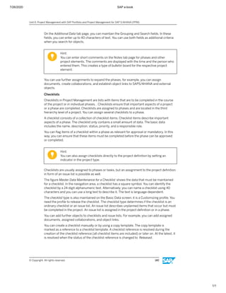7/26/2020 SAP e-book
1/1
On the Additional Data tab page, you can maintain the Grouping and Search ﬁelds. In these
ﬁelds, you can enter up to 40 characters of text. You can use both ﬁelds as additional criteria
when you search for objects.
Hint:
You can enter short comments on the Notes tab page for phases and other
project elements. The comments are displayed with the time and the person who
entered them. This creates a type of bulletin board for the respective project
element.
You can use further assignments to expand the phases, for example, you can assign
documents, create collaborations, and establish object links to SAPS/4HANA and external
objects.
Checklists
Checklists in Project Management are lists with items that are to be completed in the course
of the project or in individual phases. . Checklists ensure that important aspects of a project
or a phase are completed. Checklists are assigned to phases and are located in the third
hierarchy level of a project. You can assign several checklists to a phase.
A checklist consists of a collection of checklist items. Checklist items describe important
aspects of a phase. The checklist only contains a small amount of data. The basic data
includes the name, description, status, priority, and a responsible role.
You can ﬂag items of a checklist within a phase as relevant for approval or mandatory. In this
way, you can ensure that these items must be completed before the phase can be approved
or completed.
Hint:
You can also assign checklists directly to the project deﬁnition by setting an
indicator in the project type.
Checklists are usually assigned to phases or tasks, but an assignment to the project deﬁnition
in form of an issue list is possible as well.
The ﬁgure Master Data Maintenance for a Checklist shows the data that must be maintained
for a checklist. In the navigation area, a checklist has a square symbol. You can identify the
checklist by a 24-digit alphanumeric text. Alternatively, you can name a checklist using 40
characters and you can use a long text to describe it. The text is language-dependent.
The checklist type is also maintained on the Basic Data screen; it is a Customizing proﬁle. You
need the proﬁle to release the checklist. The checklist type determines if the checklist is an
ordinary checklist or an issue list. An issue list describes unplanned items that occur but must
be completed in the project. An issue list is assigned in the project deﬁnition or in a phase.
You can add further objects to checklists and issue lists. For example, you can add assigned
documents, assigned collaborations, and object links.
You can create a checklist manually or by using a copy template. The copy template is
marked as a reference to a checklist template. A checklist reference is resolved during the
creation of the checklist reference (all checklist items are included) or later on. At the latest, it
is resolved when the status of the checklist reference is changed to Released.
Unit 6: Project Management with SAP Portfolio and Project Management for SAP S/4HANA (PPM)
© Copyright. All rights reserved. 140
 