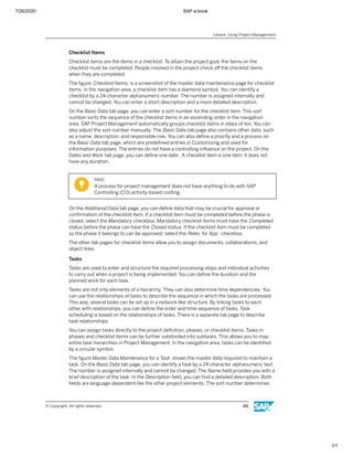 7/26/2020 SAP e-book
1/1
Checklist Items
Checklist items are the items in a checklist. To attain the project goal, the items on the
checklist must be completed. People involved in the project check oﬀ the checklist items
when they are completed.
The ﬁgure, Checklist Items, is a screenshot of the master data maintenance page for checklist
items. In the navigation area, a checklist item has a diamond symbol. You can identify a
checklist by a 24-character alphanumeric number. The number is assigned internally and
cannot be changed. You can enter a short description and a more detailed description.
On the Basic Data tab page, you can enter a sort number for the checklist item. This sort
number sorts the sequence of the checklist items in an ascending order in the navigation
area. SAP Project Management automatically groups checklist items in steps of ten. You can
also adjust the sort number manually. The Basic Data tab page also contains other data, such
as a name, description, and responsible role. You can also deﬁne a priority and a process on
the Basic Data tab page, which are predeﬁned entries in Customizing and used for
information purposes. The entries do not have a controlling inﬂuence on the project. On the
Dates and Work tab page, you can deﬁne one date . A checklist item is one item, it does not
have any duration.
Hint:
A process for project management does not have anything to do with SAP
Controlling (CO) activity-based costing.
On the Additional Data tab page, you can deﬁne data that may be crucial for approval or
conﬁrmation of the checklist item. If a checklist item must be completed before the phase is
closed, select the Mandatory checkbox. Mandatory checklist items must have the Completed
status before the phase can have the Closed status. If the checklist item must be completed
so the phase it belongs to can be approved, select the Relev. for App. checkbox.
The other tab pages for checklist items allow you to assign documents, collaborations, and
object links.
Tasks
Tasks are used to enter and structure the required processing steps and individual activities
to carry out when a project is being implemented. You can deﬁne the duration and the
planned work for each task.
Tasks are not only elements of a hierarchy. They can also determine time dependencies. You
can use the relationships of tasks to describe the sequence in which the tasks are processed.
This way, several tasks can be set up in a network-like structure. By linking tasks to each
other with relationships, you can deﬁne the order and time sequence of tasks. Task
scheduling is based on the relationships of tasks. There is a separate tab page to describe
task relationships.
You can assign tasks directly to the project deﬁnition, phases, or checklist items. Tasks in
phases and checklist items can be further subdivided into subtasks. This allows you to map
entire task hierarchies in Project Management. In the navigation area, tasks can be identiﬁed
by a circular symbol.
The ﬁgure Master Data Maintenance for a Task shows the master data required to maintain a
task. On the Basic Data tab page, you can identify a task by a 24-character alphanumeric text.
The number is assigned internally and cannot be changed. The Name ﬁeld provides you with a
brief description of the task. In the Description ﬁeld, you can ﬁnd a detailed description. Both
ﬁelds are language-dependent like the other project elements. The sort number determines
Lesson: Using Project Management
© Copyright. All rights reserved. 141
 