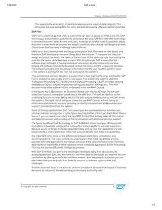 7/26/2020 SAP e-book
1/1
This supports the elimination of data redundancies and a reduced data footprint. This
eliminates the long waiting time for users and post-processing of failed inventory postings.
SAP Fiori
SAP Fiori is a technology that oﬀers a state-of-the-art web UI, based on HTML5 and UI5 (SAP
technology), and provides capabilities to personalize the view. SAP Fiori oﬀers the technology
to provide the correct views for new end users. Its design principles make it possible to adjust
the views to every front-end device, and adapt it automatically to future new design principles.
This ensures that the views are always state-of-the-art.
SAP Fiori is also a development and design principle for SAP. The views are role-based, and,
therefore, SAP developers know everything about the end user. This means that they can
design and adapt the view to the needs of the end user of this particular role, thus putting the
user into the center of the business process. With this principle, SAP ensures that the
software does not target a “neutral individual” who enters all information into one view.
Instead, the software reﬂects the business context, the tasks, and the unique user situation.
The software provides all of the relevant information that the user needs to perform tasks
("The system is working for me; I am not working for the system").
This architectural principle results in a product that is lean, high-performing, and ﬂexible. SAP
Fiori is enabled for web access and it is role-based. This enables the systems of Online
Transaction Processing (OLTP) and Online Analytical Processing (OLAP) to merge, allowing
embedded analytics to focus on problem-solving and decision-solving tasks. This new
decisive mode of the software is also embedded in the new MRP Cockpit.
In the ﬁgure, Key Capabilities of an Exception-Based User Interface Design, the left side
shows the classical transaction-based view of the MRP Run. This was an interface to the
underlying function modules taking input of the data and parameters (that is, the user drives
the system). The right side of the ﬁgure shows the new MRP Cockpit actively taking all
information and data into account, providing on-the-ﬂy simulation and additional decision
support, provided directly by the system.
Some of the key capabilities of SAP Fiori based apps are a consolidation of activities and
intuitive usability, among others. In the ﬁgure, Key Capabilities of Intuitive UI with Multi-Device
Support, you can see an example of the new MRP Cockpit that actively takes all information
and data into account and provides on-the-ﬂy simulation and additional decision support.
The ﬁgure, Key Beneﬁts of Technology for SAP S/4HANA, shows examples of the possible
innovations in business solutions that come with a modern platform and user experience.
Because we are no longer limited by redundant data, and we have the capabilities of a role-
based interface, every application in the new suite will beneﬁt from these six capabilities.
It is important not to focus on the diﬀerences between predictions, simulations, and
recommendations. The important idea to understand is that these capabilities are now
possible within the applications themselves, because of the simpliﬁed data model. Formerly,
data had to be exported to another database where a separate application did the forecasting.
This was the standard Business Intelligence process.
With SAP S/4HANA, you gain many advantages relating to many lines of business. By
accessing real-time data, you eliminate non real-time data reconciliation and improve the user
satisfaction by oﬀering much faster real-time analysis. With the powerful database, you can
also make more precise predictions faster to respond to business opportunities and
challenges.
Another important topic is the ability to perform simulations to explore the impact of business
decisions on outcomes, thereby avoiding unnecessary and costly risks.
Lesson: Introduction to SAP S/4HANA
© Copyright. All rights reserved. 7
 