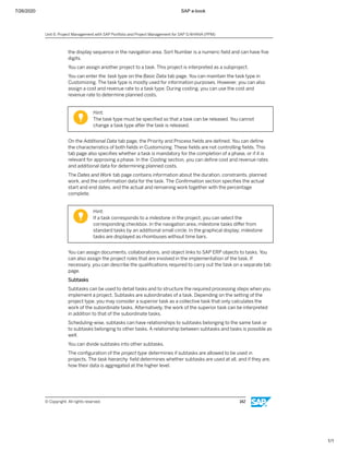 7/26/2020 SAP e-book
1/1
the display sequence in the navigation area. Sort Number is a numeric ﬁeld and can have ﬁve
digits.
You can assign another project to a task. This project is interpreted as a subproject.
You can enter the task type on the Basic Data tab page. You can maintain the task type in
Customizing. The task type is mostly used for information purposes. However, you can also
assign a cost and revenue rate to a task type. During costing, you can use the cost and
revenue rate to determine planned costs.
Hint:
The task type must be speciﬁed so that a task can be released. You cannot
change a task type after the task is released.
On the Additional Data tab page, the Priority and Process ﬁelds are deﬁned. You can deﬁne
the characteristics of both ﬁelds in Customizing. These ﬁelds are not controlling ﬁelds. This
tab page also speciﬁes whether a task is mandatory for the completion of a phase, or if it is
relevant for approving a phase. In the Costing section, you can deﬁne cost and revenue rates
and additional data for determining planned costs.
The Dates and Work tab page contains information about the duration, constraints, planned
work, and the conﬁrmation data for the task. The Conﬁrmation section speciﬁes the actual
start and end dates, and the actual and remaining work together with the percentage
complete.
Hint:
If a task corresponds to a milestone in the project, you can select the
corresponding checkbox. In the navigation area, milestone tasks diﬀer from
standard tasks by an additional small circle. In the graphical display, milestone
tasks are displayed as rhombuses without time bars.
You can assign documents, collaborations, and object links to SAP ERP objects to tasks. You
can also assign the project roles that are involved in the implementation of the task. If
necessary, you can describe the qualiﬁcations required to carry out the task on a separate tab
page.
Subtasks
Subtasks can be used to detail tasks and to structure the required processing steps when you
implement a project. Subtasks are subordinates of a task. Depending on the setting of the
project type, you may consider a superior task as a collective task that only calculates the
work of the subordinate tasks. Alternatively, the work of the superior task can be interpreted
in addition to that of the subordinate tasks.
Scheduling-wise, subtasks can have relationships to subtasks belonging to the same task or
to subtasks belonging to other tasks. A relationship between subtasks and tasks is possible as
well.
You can divide subtasks into other subtasks.
The conﬁguration of the project type determines if subtasks are allowed to be used in
projects. The task hierarchy ﬁeld determines whether subtasks are used at all, and if they are,
how their data is aggregated at the higher level.
Unit 6: Project Management with SAP Portfolio and Project Management for SAP S/4HANA (PPM)
© Copyright. All rights reserved. 142
 