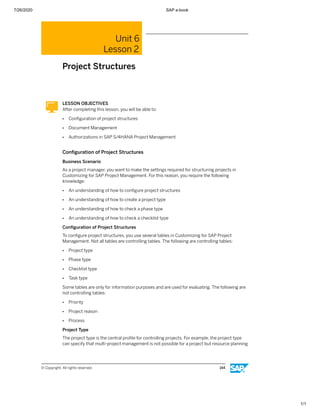 7/26/2020 SAP e-book
1/1
Unit 6
Lesson 2
Project Structures
LESSON OBJECTIVES
After completing this lesson, you will be able to:
● Conﬁguration of project structures
● Document Management
● Authorizations in SAP S/4HANA Project Management
Conﬁguration of Project Structures
Business Scenario
As a project manager, you want to make the settings required for structuring projects in
Customizing for SAP Project Management. For this reason, you require the following
knowledge:
● An understanding of how to conﬁgure project structures
● An understanding of how to create a project type
● An understanding of how to check a phase type
● An understanding of how to check a checklist type
Conﬁguration of Project Structures
To conﬁgure project structures, you use several tables in Customizing for SAP Project
Management. Not all tables are controlling tables. The following are controlling tables:
● Project type
● Phase type
● Checklist type
● Task type
Some tables are only for information purposes and are used for evaluating. The following are
not controlling tables:
● Priority
● Project reason
● Process
Project Type
The project type is the central proﬁle for controlling projects. For example, the project type
can specify that multi-project management is not possible for a project but resource planning
© Copyright. All rights reserved. 144
 