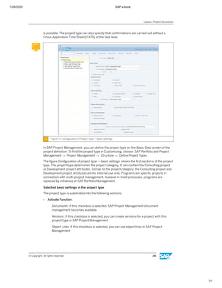 7/26/2020 SAP e-book
1/1
is possible. The project type can also specify that conﬁrmations are carried out without a
Cross-Application Time Sheet (CATS) at the task level.
Figure 77: Conﬁguration of Project Type — Basic Settings
In SAP Project Management, you can deﬁne the project type on the Basic Data screen of the
project deﬁnition. To ﬁnd the project type in Customizing, choose SAP Portfolio and Project
Management → Project Management → Structure → Deﬁne Project Types .
The ﬁgure Conﬁguration of project type — basic settings shows the ﬁrst sections of the project
type. The project type determines the project category. It can contain the Consulting project
or Development project attributes. Similar to the project category, the Consulting project and
Development project attributes are for internal use only. Programs are speciﬁc projects in
connection with multi-project management, however in most processes, programs are
replaced by initiatives of SAP Portfolio Management.
Selected basic settings in the project type
The project type is subdivided into the following sections:
● Activate Function:
- Documents: If this checkbox is selected, SAP Project Management document
management becomes available
- Versions: If this checkbox is selected, you can create versions for a project with this
project type in SAP Project Management
- Object Links: If this checkbox is selected, you can use object links in SAP Project
Management
Lesson: Project Structures
© Copyright. All rights reserved. 145
 