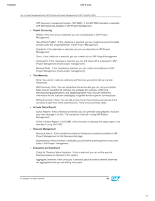 7/26/2020 SAP e-book
1/1
- SAP document management system (SAP DMS) : If the SAP DMS checkbox is selected,
SAP DMS becomes available in SAP Project Management.
● Project Structuring
- Phases: If this check box is selected, you can create phases in SAP Project
Management.
- Tsks/Chckl.f.ProjDef .: If this checkbox is selected, you can create tasks and checklists
directly under the project deﬁnition in SAP Project Management
- Checklists: If this checkbox is selected, you can use checklists in SAP Project
Management
- Tasks : If this checkbox is selected, you can create tasks in SAP Project Management.
- Subprojects: If this checkbox is selected, you can link tasks with a subproject in SAP
Project Management (multi-project management)
- Mirrored Tasks : If this checkbox is selected, you can create mirrored tasks in SAP
Project Management (multi-project management).
● Task Hierarchy
- None: You cannot create any subtasks and therefore you cannot set up any task
hierarchies.
- With Summary Tasks : You can set up task hierarchies but you can carry out certain
tasks only for tasks that do not have any subtasks, for example, conﬁrming
time,specifying qualiﬁcations, and assigning project roles. You can collect this
information for the subtasks and display it together for the superior summary task.
- Without Summary Tasks : You can set up task hierarchies and you can execute all the
activities at each level of the task hierarchy. There are no summary tasks.
● Activate Status Reports
- Status Reports: If this checkbox is selected, you can generate status reports. You have
your own tab page to do this. The reports are checked in using SAP Project
Management.-
- Check in Status Reports in SAP DMS: If this checkbox is selected, the status reports are
checked in using SAP DMS.
● Resource Management
- Resource Search : If this checkbox is selected, the resource search is available in SAP
Project Management on the Resources tab page.
- Qualiﬁcations: If this checkbox is selected, you can deﬁne qualiﬁcations for tasks and
roles in SAP Project Management.
● Evaluations and Dashboard
- Check for Threshold Value Violations : If this is selected, you can set the way the
threshold values are checked in the system.
- Aggregate Severities : If this checkbox is selected, you can control whether severities
are aggregated when you are editing the project.
Unit 6: Project Management with SAP Portfolio and Project Management for SAP S/4HANA (PPM)
© Copyright. All rights reserved. 146
 