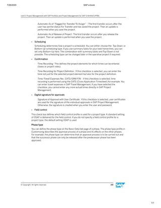 7/26/2020 SAP e-book
1/1
- Automatic As of “Flagged for Transfer/To Assign” : The ﬁrst transfer occurs after the
user has set the status For Transfer and has saved the project. Then an update is
performed when you save the project.
- Automatic As of Release of Project : The ﬁrst transfer occurs after you release the
project. Then an update is performed when you save the project.
● Scheduling
Scheduling determines how a project is scheduled. You can either choose the Top-Down or
Bottom-Up scheduling type. If you use summary tasks for your task hierarchies, you can
set only Bottom-Up here. The combination with summary tasks and Top-Down is not
possible. The scheduling type can be changed later in the operative project if required.
● Conﬁrmation
- Time Recording: This deﬁnes the project elements for which times can be entered
(tasks or project roles).
- Time Recording for Project Deﬁnition : If this checkbox is selected, you can enter the
time not just for the selected project element but also for the project deﬁnition.
- Time/Travel Expenses Rec. CATS/SRM/FIN : If this checkbox is selected, time
recording is performed using the CATS (Cross Application Timesheet) for example. You
can enter travel expenses in SAP Travel Management. If you have selected the
checkbox, you cannot enter any more actual times directly in SAP Project
Management.
● Digital signature for approvals
- Signature of Approval with User Certiﬁcate : If this checkbox is selected, user certiﬁcates
are used for the signature of the individual approvals in SAP Project Management.
Otherwise, the signature is created when you enter the user and password.
● Field control
This check box deﬁnes which ﬁeld control proﬁle is used for a project type. A standard setting
of 0SAP is delivered for the ﬁeld control. If you do not specify a ﬁeld control proﬁle for a
project type, the default setting 0SAP is used
Phase type
You can deﬁne the phase type on the Basic Data tab page of a phase. The phase type proﬁle in
Customizing describes the approval process of a phase and its eﬀects on the other phases.
For example, the phase type can determine that an approval process is to be carried out and
that the successor phase can only be released after the predecessor phase has been
approved.
Unit 6: Project Management with SAP Portfolio and Project Management for SAP S/4HANA (PPM)
© Copyright. All rights reserved. 148
 