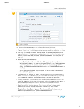 7/26/2020 SAP e-book
1/1
Figure 79: Phase type
The checkboxes and ﬁelds for the phase type have the following meanings:
● Approve Phase: If this checkbox is selected, an approval must be carried out for the phase.
● Print Form for Approval Document : This ﬁeld deﬁnes the layout and the contents of the
approval document. If you specify an invalid print form or no print form, the system uses
the SAP standard form, DPR_APPROVAL. If this form is not active, you cannot start an
approval.
● Assign Decision Maker at Beginning
- Assign Decision Maker: You can, at the start of the approval, enter project roles as
decision makers for which you have not yet chosen a person. In such cases, the system
automatically chooses the assigned person. If several persons are assigned to the
project role, the system transfers the person to which the role is assigned at the end of
the phase
- Do Not Assign Decision Maker: You must assign the decision maker manually before
you can start the approval.
● Changeability of Ind. Approval Aft. Begin : This checkbox deﬁnes whether you can add or
delete decision makers after the approval has started, but before it has been completed.
Note that you can only delete individual approvals if no decision has been made.
● Grant w. Rejected Ind. Approval Allowed : This checkbox deﬁnes if the total approval of a
phase can be granted even if not all of the decision makers of the approval have agreed. In
this case, the approval requires that each decision maker has made a decision.
● Grant Approval After Last Ind. Approval : This checkbox deﬁnes if a phase must be
automatically approved, provided all individual approvals have been granted.
● Complete Phase When Granting Approval : This checkbox deﬁnes if a phase needs to
automatically receive the status Complete if it has been approved.
Lesson: Project Structures
© Copyright. All rights reserved. 149
 
