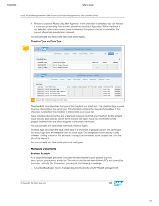 7/26/2020 SAP e-book
1/1
● Release Successor Phase Only After Approval : If this checkbox is selected, you can release
a successor phase only if the current phase has the status Approved. If this checkbox is
not selected, when a successor phase is released, the system checks only whether the
current phase has already been released.
You can activate and deactivate individual phase types.
Checklist Type and Task Type
Figure 80: Checklist Type and Task Type
The checklist type describes the type of the checklist in a short text. The checklist type is used
to group checklists of the same type. The checklist contains the Issue List checkbox. If this
checkbox is selected, the checklist is interpreted as an issue list.
Issue lists describe items that are unplanned, however, but that are important for the project.
Issue lists are also used as lists of items that are still open. Issue lists involve the whole
project, and therefore are often assigned in the project deﬁnition.
You can activate and deactivate individual checklist types.
The task type describes the type of the task in a short text. It groups tasks of the same type.
You can assign cost and revenue rates to a task type. This assignment is necessary due to
diﬀerent costing scenarios. For example, costings can be related to the project role or to the
structure element.
You can activate and deactivate individual task types.
Managing Documents
Business Example
As a project manager, you need to access the data related to your project, such as
descriptions, procedures, and so on. This data is distributed over diﬀerent PCs and cannot be
accessed centrally. For this reason, you require the following knowledge:
● An understanding of how to manage documents directly in SAP Project Management
Unit 6: Project Management with SAP Portfolio and Project Management for SAP S/4HANA (PPM)
© Copyright. All rights reserved. 150
 