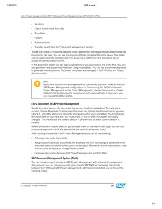 7/26/2020 SAP e-book
1/1
● Versions
● Check in and check in as URL
● Templates
● Folders
● Authorizations
● Transfer to and from SAP Document Management System
To edit documents, choose the relevant project element in the navigation area and choose the
Documents tab page. You can see the document folder is highlighted in the ﬁgure. This folder
can be subdivided into several levels. This gives you a better overview and allows you to
assign structured authorizations.
In the document folder, you can copy existing ﬁles or you can create a link to the ﬁles. You can
also generate new documents instead of using existing ﬁles. You can use document templates
to generate new documents. Document templates are managed in SAP Portfolio and Project
Administration.
Hint:
If you want to use status management for documents, you must make an entry in
SAP Project Management conﬁguration. In Customizing for SAP Portfolio and
Project Management, under Project Management, choose Documents→ Create
Status Proﬁle for Documents to create an entry automatically. If necessary, you
can expand the status proﬁle.
Edit a Document in SAP Project Management
To edit a content version of a document the version must be checked out. To check out a
version, choose Download. To ensure no other user can change the document when you are
editing it, select the Document cannot be changed by other users checkbox. You can change
the document on your hard disk. You must check in the ﬁle after making the necessary
changes. This means that the content version is overwritten, or a new content version is
created.
If there are several content versions you can edit them on the relevant tab page. You can use
status management to indicate whether the document can be used or not.
When editing documents in SAP Project Management you can do the following:
● Cut, copy, and paste documents.
● Assign authorizations to documents. For example, one user can change a document while
a second user only has the authorization to display it. Meanwhile, a third user may not have
authorization to display or change the document.
● Exchange documents between SAP Project Management and SAP DMS.
SAP Document Management System (DMS)
You can use documents directly in SAP Project Management with document management.
Alternatively, you can manage your documents with SAP DMS and exchange documents
between SAP DMS and SAP Project Management. SAP recommends that you do this in the
following cases:
Unit 6: Project Management with SAP Portfolio and Project Management for SAP S/4HANA (PPM)
© Copyright. All rights reserved. 152
 