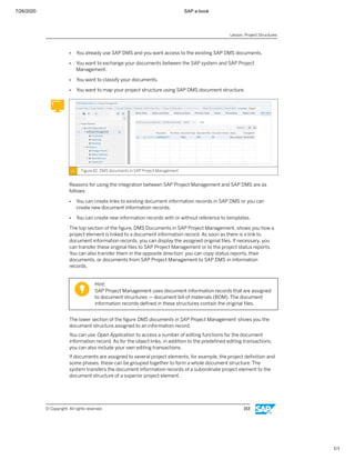7/26/2020 SAP e-book
1/1
● You already use SAP DMS and you want access to the existing SAP DMS documents.
● You want to exchange your documents between the SAP system and SAP Project
Management.
● You want to classify your documents.
● You want to map your project structure using SAP DMS document structure.
Figure 82: DMS documents in SAP Project Management
Reasons for using the integration between SAP Project Management and SAP DMS are as
follows:
● You can create links to existing document information records in SAP DMS or you can
create new document information records.
● You can create new information records with or without reference to templates.
The top section of the ﬁgure, DMS Documents in SAP Project Management, shows you how a
project element is linked to a document information record. As soon as there is a link to
document information records, you can display the assigned original ﬁles. If necessary, you
can transfer these original ﬁles to SAP Project Management or to the project status reports.
You can also transfer them in the opposite direction: you can copy status reports, their
documents, or documents from SAP Project Management to SAP DMS in information
records.
Hint:
SAP Project Management uses document information records that are assigned
to document structures — document bill of materials (BOM). The document
information records deﬁned in these structures contain the original ﬁles.
The lower section of the ﬁgure DMS documents in SAP Project Management shows you the
document structure assigned to an information record.
You can use Open Application to access a number of editing functions for the document
information record. As for the object links, in addition to the predeﬁned editing transactions,
you can also include your own editing transactions.
If documents are assigned to several project elements, for example, the project deﬁnition and
some phases, these can be grouped together to form a whole document structure. The
system transfers the document information records of a subordinate project element to the
document structure of a superior project element.
Lesson: Project Structures
© Copyright. All rights reserved. 153
 