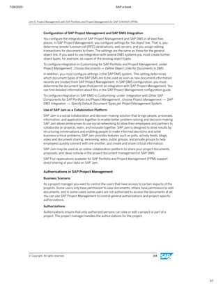 7/26/2020 SAP e-book
1/1
Conﬁguration of SAP Project Management and SAP DMS Integration
You conﬁgure the integration of SAP Project Management and SAP DMS in at least two
places. In SAP Project Management, you conﬁgure settings for the object link. That is, you
determine remote function call (RFC) destinations, web servers, and you assign editing
transactions for documents to them. The settings are the same as those for the general
object link. If you want to use integration with several DMS systems you must create further
object types, for example, as copies of the existing object types.
To conﬁgure integration in Customizing for SAP Portfolio and Project Management, under
Project Management, choose Documents→ Deﬁne Object Links for Documents in DMS.
In addition, you must conﬁgure settings in the SAP DMS system. This setting determines
which document types of the SAP DMS are to be used as soon as new document information
records are created from SAP Project Management. In SAP DMS conﬁguration, you must
determine the document types that permit an integration with SAP Project Management. You
can ﬁnd detailed information about this in the SAP Project Management conﬁguration guide.
To conﬁgure integration in SAP DMS in Customizing, under Integration with Other SAP
Components for SAP Portfolio and Project Management , choose Project Management → SAP
DMS Integration → Specify Default Document Types per Project Management System .
Use of SAP Jam as a Collaboration Platform
SAP Jam is a social collaboration and decision-making solution that brings people, processes,
information, and applications together to enable better problem-solving and decision-making.
SAP Jam allows enterprises to use social networking to allow their employees and partners to
collaborate on projects, learn, and innovate together. SAP Jam is designed to drive results by
structuring conversations and enabling people to make informed decisions and solve
business-critical problems. SAP Jam provides features such as polls, activity feeds, blogs,
video and document sharing, versioning, wikis, public groups, and private groups to help
employees quickly connect with one another, and create and share critical information.
SAP Jam may be used as an online collaboration platform to share your project documents,
proposals, and ideas outside of the project document management or SAP DMS.
SAP Fiori applications available for SAP Portfolio and Project Management (PPM) support
direct sharing of your data on SAP Jam.
Authorizations in SAP Project Management
Business Scenario
As a project manager you want to control the users that have access to certain aspects of the
projects. Some users only have permission to view documents, others have permission to edit
documents, and in some cases some users are not authorized to access the documents at all.
You can use SAP Project Management to control general authorizations and project-speciﬁc
authorizations.
Authorizations
Authorizations ensure that only authorized persons can view or edit a project or part of a
project. The project manager handles the authorizations for the project.
Unit 6: Project Management with SAP Portfolio and Project Management for SAP S/4HANA (PPM)
© Copyright. All rights reserved. 154
 