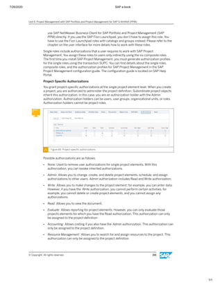7/26/2020 SAP e-book
1/1
use SAP NetWeaver Business Client for SAP Portfolio and Project Management (SAP
PPM) directly. If you use the SAP FIori Launchpad, you don’t have to assign this role. You
have to use the Fiori Launchpad roles with catalogs and groups instead. Please refer to the
chapter on the user interface for more details how to work with these roles.
Single roles include authorizations that a user requires to work with SAP Project
Management. You assign these roles to users only indirectly using the six composite roles.
The ﬁrst time you install SAP Project Management, you must generate authorization proﬁles
for the single roles using the transaction SUPC. You can ﬁnd details about the single roles,
composite roles, and the authorization proﬁles for SAP Project Management in the SAP
Project Management conﬁguration guide. The conﬁguration guide is located on SAP Help
Portal.
Project-Speciﬁc Authorizations
You grant project-speciﬁc authorizations at the single project element level. When you create
a project, you are authorized to administer the project deﬁnition. Subordinate project objects
inherit this authorization. In this case, you are an authorization holder with the Admin
authorization. Authorization holders can be users, user groups, organizational units, or roles.
Authorization holders cannot be project roles.
Figure 84: Project-speciﬁc authorizations
Possible authorizations are as follows:
● None: Used to remove user authorizations for single project elements. With this
authorization, you can revoke inherited authorizations.
● Admin: Allows you to change, create, and delete project elements, schedule, and assign
authorizations to other users. Admin authorization includes Read and Write authorization.
● Write: Allows you to make changes to the project element; for example, you can enter data.
However, if you have the Write authorization, you cannot perform certain activities, for
example, you cannot delete or create project elements, and you cannot assign any
authorizations.
● Read: Allows you to view the document.
● Evaluate: Allows reporting for project elements. However, you can only evaluate those
projects elements for which you have the Read authorization. This authorization can only
be assigned to the project deﬁnition-
● Accounting: Allows costing if you also have the Admin authorization. This authorization can
only be assigned to the project deﬁnition.
● Resource Management : Allows you to search for and assign resources to the project. This
authorization can only be assigned to the project deﬁnition.
Unit 6: Project Management with SAP Portfolio and Project Management for SAP S/4HANA (PPM)
© Copyright. All rights reserved. 156
 