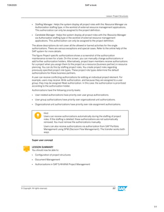 7/26/2020 SAP e-book
1/1
● Staﬃng Manager: Helps the system display all project roles with the Resource Manager via
Authorization staﬃng type, in the worklist of external resource management applications.
This authorization can only be assigned to the project deﬁnition.
● Candidate Manager: Helps the system display all project roles with the Resource Manager
via Authorization staﬃng type in the worklist of external resource management
applications. This authorization can only be assigned to the project deﬁnition.
The above descriptions do not cover all the allowed or barred activities for the single
authorizations. There are various exceptions and special cases. Refer to the online help of the
SAP system for more details.
The ﬁgure Project-speciﬁc authorizationsshows a screenshot of the authorization
maintenance screen for a task. On this screen, you can manually change authorizations or
add further authorization holders. Alternatively, project team members receive authorizations
for a project when you assign them to the project as a resource (business partner) in resource
planning. You can do this by staﬃng project roles. You create project roles regarding
previously speciﬁed project role types. These project role types determine the default
authorizations for these business partners.
A user can receive conﬂicting authorizations for editing an individual project element. For
example, users may receive Write authorization, and because they are assigned to a user
group, they may be assigned Read authorization. In this case, the authorization is prioritized
according to the authorization holder.
Authorizations have the following priority levels:
● User-related authorizations have priority over user group authorizations.
● User group authorizations have priority over organizational unit authorizations.
● Organizational unit authorizations have priority over role assignment authorizations.
Hint:
Users can receive authorizations automatically during the staﬃng of project
roles. If the staﬃng is deleted, these authorizations are not automatically
removed. You must remove the authorizations manually.
Users can also receive authorizations via authorization from SAP Portfolio
Management using DFM (Decision Flow Management). The transfer works both
ways.
Super user concept
LESSON SUMMARY
You should now be able to:
● Conﬁguration of project structures
● Document Management
● Authorizations in SAP S/4HANA Project Management
Lesson: Project Structures
© Copyright. All rights reserved. 157
 