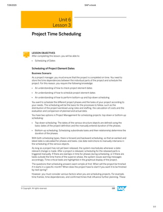 7/26/2020 SAP e-book
1/1
Unit 6
Lesson 3
Project Time Scheduling
LESSON OBJECTIVES
After completing this lesson, you will be able to:
● Scheduling of Dates
Scheduling of Project Element Dates
Business Scenario
As a project manager, you must ensure that the project is completed on time. You need to
store the time dependencies between the individual parts of the project and schedule the
project. For this reason, you require the following knowledge:
● An understanding of how to check project element dates
● An understanding of how to schedule project element dates
● An understanding of how to perform bottom-up and top-down scheduling
You want to schedule the diﬀerent project phases and the tasks of your project according to
your needs. The scheduling will be the basis for the processes to follow, such as the
distribution of the project workload using roles and staﬃng, the calculation of costs and the
evaluation and comparison of planned and actual data.
You have two options in Project Management for scheduling projects: top-down or bottom-up
scheduling:
● Top-down scheduling: The dates of the various structure objects are deﬁned using the
basic dates of the project deﬁnition and the manually entered duration of the phases.
● Bottom-up scheduling: Scheduling subordinate tasks and their relationship determine the
duration of the phases.
With both scheduling types, there is forward and backward scheduling, so that an earliest and
latest date is calculated for phases and tasks. Use date restrictions to manually intervene in
the scheduling of the various objects.
As long as a project has not yet been released, the system reschedules whenever a date-
relevant change is made. After a project is released, scheduling for the released parts is
triggered manually. If there are overlaps in time for phases during scheduling, or if there are
tasks outside the time frame of the superior phase, the system issues warning messages
accordingly. Time-critical tasks are highlighted in the graphical display of the project.
The questions that scheduling answers seem simple at ﬁrst: When will the project be ﬁnished
if it starts in a speciﬁc month? When does the project have to start if you want it to be ﬁnished
by next spring?
However, you must consider various factors when you are scheduling projects. For example,
time frames, time dependencies, and conﬁrmed times that inﬂuence further planning. These
© Copyright. All rights reserved. 158
 