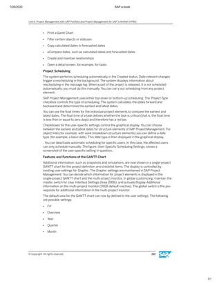 7/26/2020 SAP e-book
1/1
● Print a Gantt Chart
● Filter certain objects or statuses
● Copy calculated dates to forecasted dates
● eCompare dates, such as calculated dates and forecasted dates
● Create and maintain relationships
● Open a detail screen, for example, for tasks
Project Scheduling
The system performs scheduling automatically in the Created status. Date-relevant changes
trigger a rescheduling in the background. The system displays information about
rescheduling in the message log. When a part of the project is released, it is not scheduled
automatically; you must do this manually. You can carry out scheduling from any project
element.
SAP Project Management uses either top-down or bottom-up scheduling. The Project Type
checkbox controls the type of scheduling. The system calculates the dates forward and
backward and determines the earliest and latest dates.
You can use the ﬂoat times for the individual project elements to compare the earliest and
latest dates. The ﬂoat time of a task deﬁnes whether the task is critical (that is, the ﬂoat time
is less than or equal to zero days) and therefore has a red bar.
Checkboxes for the user-speciﬁc settings control the graphical display. You can choose
between the earliest and latest dates for structure elements of SAP Project Management. For
object links (for example, with work breakdown structure elements) you can deﬁne a date
type (for example, a basic date). This date type is then displayed in the graphical display.
. You can deactivate automatic scheduling for speciﬁc users. In this case, the aﬀected users
can only schedule manually. The ﬁgure, User-Speciﬁc Scheduling Settings, shows a
screenshot of the user-speciﬁc setting in question.
Features and Functions of the GANTT Chart
Additional information, such as snapshots and simulations, are now shown in a single-project
GANTT chart for the project deﬁnition and checklist items. The display is controlled by
existing user settings for Graphic. The Graphic settings are maintained in SAP Project
Management. You can decide which information for project elements is displayed in the
single-project GANTT chart and the multi-project monitor. In global customizing, maintain the
master switch for User Interface Settings (Area 0006) and activate Display Additional
Information on the multi-project monitor (0026 default inactive). The global switch is the pre-
requisite for additional information in the multi-project monitor.
The default view for the GANTT chart can now by deﬁned in the user settings. The following
are possible settings:
● Fit
● Overview
● Year
● Quarter
● Month
Unit 6: Project Management with SAP Portfolio and Project Management for SAP S/4HANA (PPM)
© Copyright. All rights reserved. 160
 