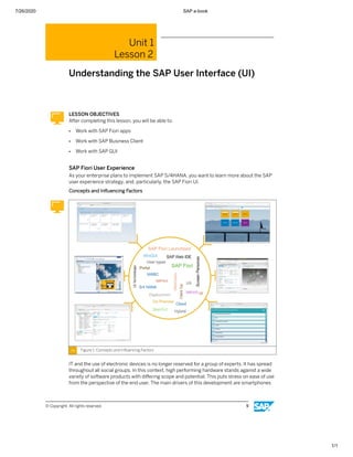 7/26/2020 SAP e-book
1/1
Unit 1
Lesson 2
Understanding the SAP User Interface (UI)
LESSON OBJECTIVES
After completing this lesson, you will be able to:
● Work with SAP Fiori apps
● Work with SAP Business Client
● Work with SAP GUI
SAP Fiori User Experience
As your enterprise plans to implement SAP S/4HANA, you want to learn more about the SAP
user experience strategy, and, particularly, the SAP Fiori UI.
Concepts and Inﬂuencing Factors
Figure 1: Concepts and Inﬂuencing Factors
IT and the use of electronic devices is no longer reserved for a group of experts. It has spread
throughout all social groups. In this context, high performing hardware stands against a wide
variety of software products with diﬀering scope and potential. This puts stress on ease of use
from the perspective of the end user. The main drivers of this development are smartphones
© Copyright. All rights reserved. 9
 