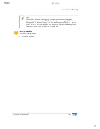 7/26/2020 SAP e-book
1/1
Note:
Relationships link tasks in a project. If there are date relationships between
projects, you can set this up in SAP Project Management using Multi-Project
Management. In a simple case, you can copy the dates from one task to a second
project. To do so, you use a mirrored task, which can aﬀect the scheduling of the
dependent project in the same way as a regular task.
LESSON SUMMARY
You should now be able to:
● Scheduling of Dates
Lesson: Project Time Scheduling
© Copyright. All rights reserved. 163
 