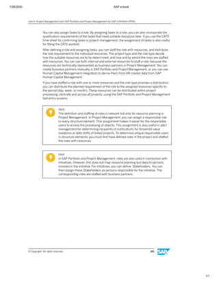 7/26/2020 SAP e-book
1/1
You can also assign tasks to a role. By assigning tasks to a role, you can also incorporate the
qualiﬁcation requirements of the tasks that need suitable resources later. If you use the CATS
time sheet for conﬁrming tasks in project management, the assignment of tasks is also useful
for ﬁlling the CATS worklist.
After deﬁning a role and assigning tasks, you can staﬀ the role with resources, and distribute
the role requirement to the individual resources. The project type and the role type decide
how the suitable resources are to be determined, and how and by whom the roles are staﬀed
with resources. You can use both internal and external resources to staﬀ a role, because the
resources are technically represented as business partners in Project Management. You can
create business partners manually in SAP Portfolio and Project Management, or you can use
Human Capital Management integration to derive them from HR master data from SAP
Human Capital Management.
If you have staﬀed a role with one or more resources and the role type provides a distribution,
you can distribute the planned requirement of the role to the assigned resources speciﬁc to
the period (day, week, or month). These resources can be distributed within project
processing, centrally and across all projects, using the SAP Portfolio and Project Management
fast entry screens.
Hint:
The deﬁnition and staﬃng of roles is relevant not only for resource planning in
Project Management. In Project Management, you can assign a responsible role
to every structure element. This assignment makes it easier for the responsible
users to access the processing of objects. This assignment is also useful in alert
management for determining recipients of notiﬁcations for threshold value
violations or date shifts of linked projects. To determine unique responsible users
in structure elements, you must ﬁrst have deﬁned roles in the project and staﬀed
the roles with resources.
Hint:
In SAP Portfolio and Project Management, roles are also used in connection with
initiatives. However, this does not map resource planning but depicts persons
involved in the initiative. For initiatives, you can deﬁne Stakeholders. You can
then assign these Stakeholders as persons responsible for the initiative. The
corresponding roles are staﬀed with business partners.
Unit 6: Project Management with SAP Portfolio and Project Management for SAP S/4HANA (PPM)
© Copyright. All rights reserved. 166
 
