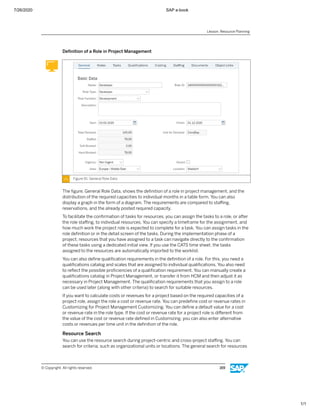 7/26/2020 SAP e-book
1/1
Deﬁnition of a Role in Project Management
Figure 91: General Role Data
The ﬁgure, General Role Data, shows the deﬁnition of a role in project management, and the
distribution of the required capacities to individual months in a table form. You can also
display a graph in the form of a diagram. The requirements are compared to staﬃng,
reservations, and the already posted required capacity.
To facilitate the conﬁrmation of tasks for resources, you can assign the tasks to a role, or after
the role staﬃng, to individual resources. You can specify a timeframe for the assignment, and
how much work the project role is expected to complete for a task. You can assign tasks in the
role deﬁnition or in the detail screen of the tasks. During the implementation phase of a
project, resources that you have assigned to a task can navigate directly to the conﬁrmation
of these tasks using a dedicated initial view. If you use the CATS time sheet, the tasks
assigned to the resources are automatically imported to the worklist.
You can also deﬁne qualiﬁcation requirements in the deﬁnition of a role. For this, you need a
qualiﬁcations catalog and scales that are assigned to individual qualiﬁcations. You also need
to reﬂect the possible proﬁciencies of a qualiﬁcation requirement. You can manually create a
qualiﬁcations catalog in Project Management, or transfer it from HCM and then adjust it as
necessary in Project Management. The qualiﬁcation requirements that you assign to a role
can be used later (along with other criteria) to search for suitable resources.
If you want to calculate costs or revenues for a project based on the required capacities of a
project role, assign the role a cost or revenue rate. You can predeﬁne cost or revenue rates in
Customizing for Project Management Customizing. You can deﬁne a default value for a cost
or revenue rate in the role type. If the cost or revenue rate for a project role is diﬀerent from
the value of the cost or revenue rate deﬁned in Customizing, you can also enter alternative
costs or revenues per time unit in the deﬁnition of the role.
Resource Search
You can use the resource search during project-centric and cross-project staﬃng. You can
search for criteria, such as organizational units or locations. The general search for resources
Lesson: Resource Planning
© Copyright. All rights reserved. 169
 